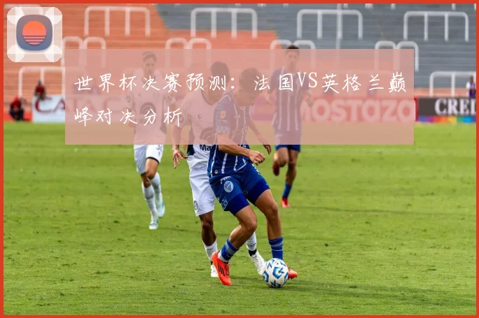 世界杯决赛预测：法国VS英格兰巅峰对决分析