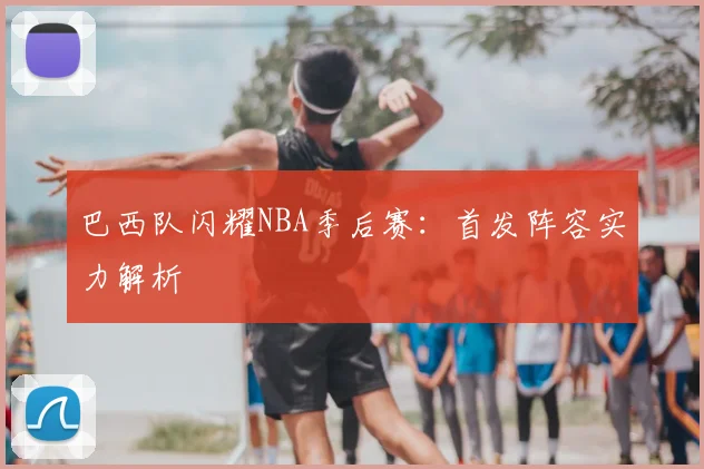 巴西队闪耀NBA季后赛:首发阵容实力解析