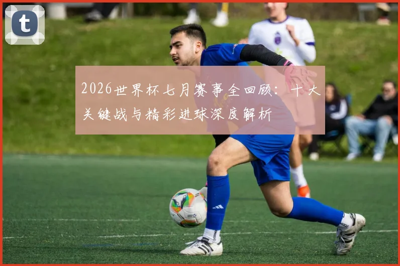 2026世界杯七月赛事全回顾:十大关键战与精彩进球深度解析