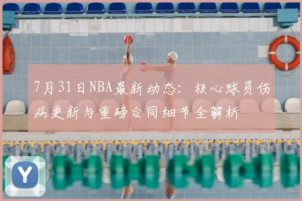 7月31日NBA最新动态：核心球员伤病更新与重磅合同细节全解析