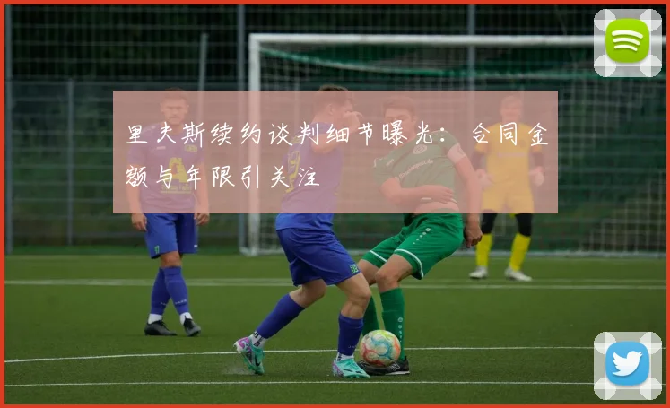 里夫斯续约谈判细节曝光：合同金额与年限引关注