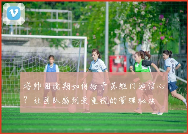塔帅困境期如何给予苏维门迪信心？让团队感到受重视的管理秘诀