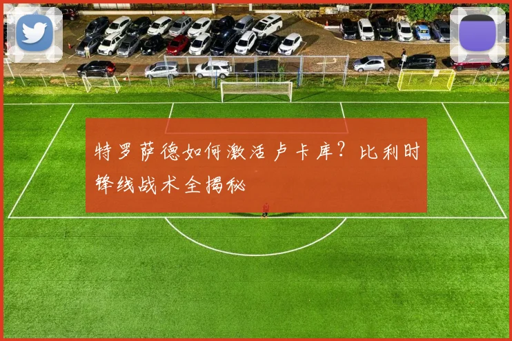 特罗萨德如何激活卢卡库？比利时锋线战术全揭秘