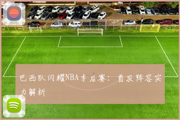 巴西队闪耀NBA季后赛：首发阵容实力解析