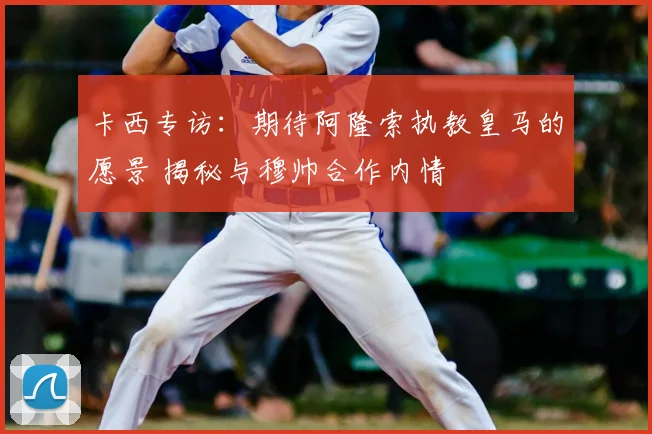 卡西专访:期待阿隆索执教皇马的愿景 揭秘与穆帅合作内情