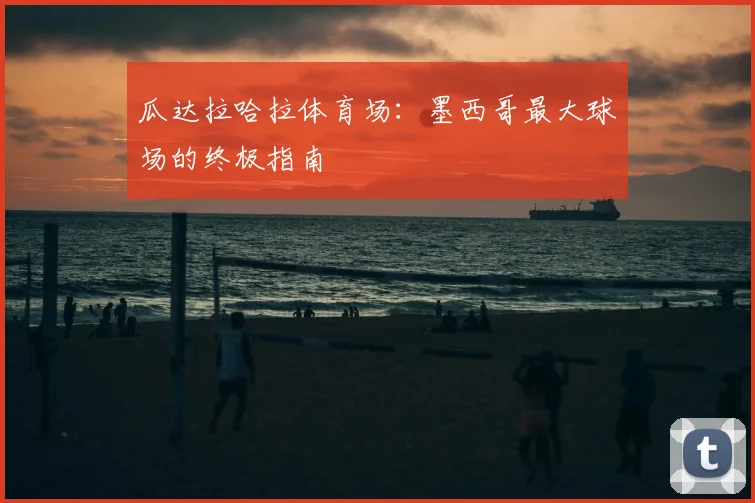 瓜达拉哈拉体育场:墨西哥最大球场的终极指南