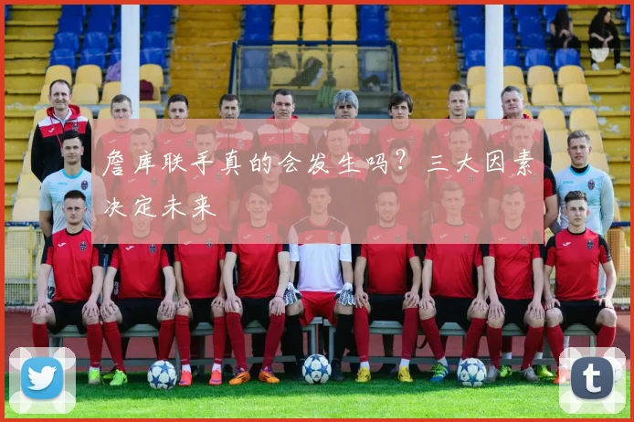 詹库联手真的会发生吗？三大因素决定未来