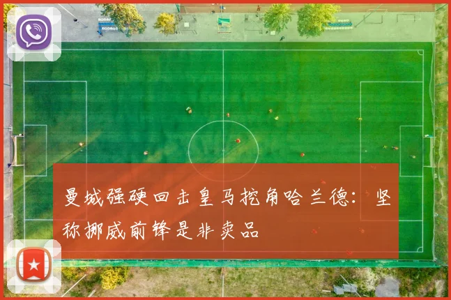 曼城强硬回击皇马挖角哈兰德：坚称挪威前锋是非卖品