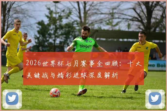 2026世界杯七月赛事全回顾：十大关键战与精彩进球深度解析