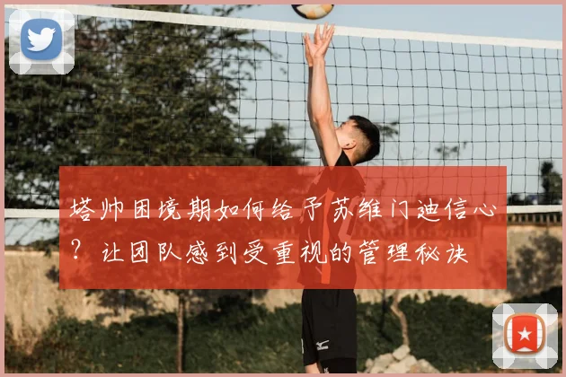塔帅困境期如何给予苏维门迪信心?让团队感到受重视的管理秘诀