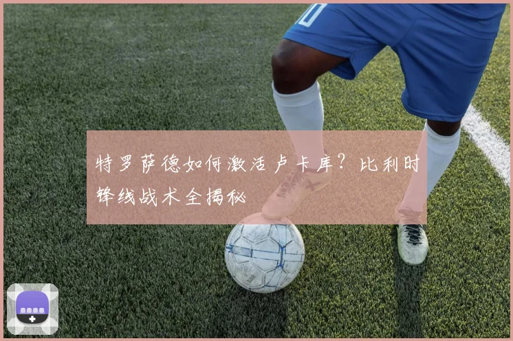 特罗萨德如何激活卢卡库？比利时锋线战术全揭秘